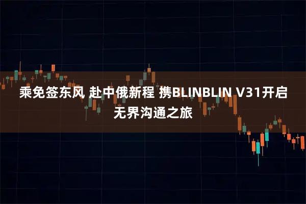 乘免签东风 赴中俄新程 携BLINBLIN V31开启无界沟通之旅