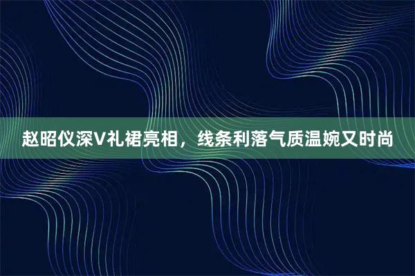 赵昭仪深V礼裙亮相，线条利落气质温婉又时尚