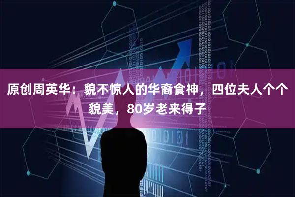 原创周英华：貌不惊人的华裔食神，四位夫人个个貌美，80岁老来得子