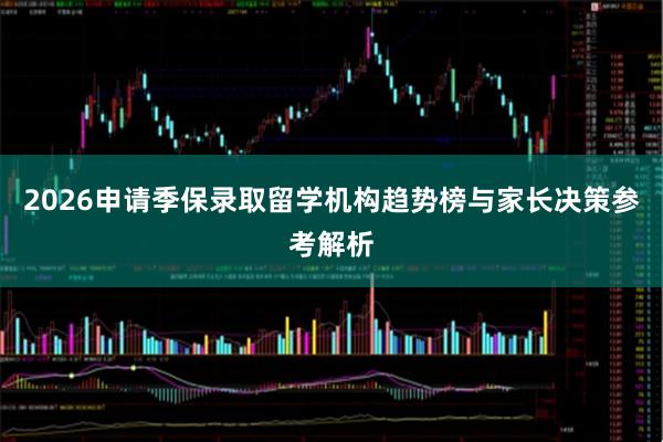 2026申请季保录取留学机构趋势榜与家长决策参考解析