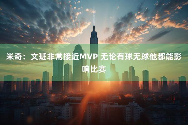 米奇：文班非常接近MVP 无论有球无球他都能影响比赛