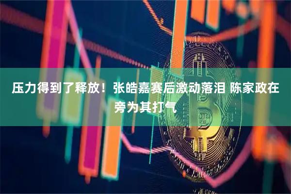 压力得到了释放！张皓嘉赛后激动落泪 陈家政在旁为其打气