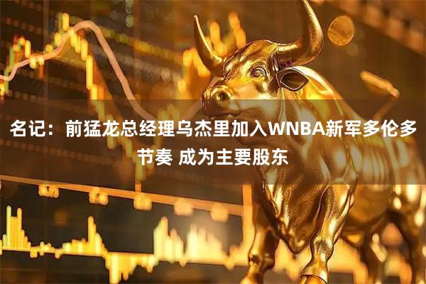 名记：前猛龙总经理乌杰里加入WNBA新军多伦多节奏 成为主要股东